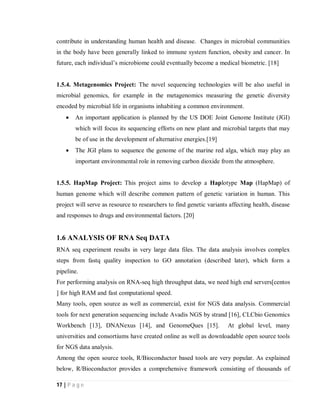 17 | P a g e
contribute in understanding human health and disease. Changes in microbial communities
in the body have been generally linked to immune system function, obesity and cancer. In
future, each individual’s microbiome could eventually become a medical biometric. [18]
1.5.4. Metagenomics Project: The novel sequencing technologies will be also useful in
microbial genomics, for example in the metagenomics measuring the genetic diversity
encoded by microbial life in organisms inhabiting a common environment.
 An important application is planned by the US DOE Joint Genome Institute (JGI)
which will focus its sequencing efforts on new plant and microbial targets that may
be of use in the development of alternative energies.[19]
 The JGI plans to sequence the genome of the marine red alga, which may play an
important environmental role in removing carbon dioxide from the atmosphere.
1.5.5. HapMap Project: This project aims to develop a Haplotype Map (HapMap) of
human genome which will describe common pattern of genetic variation in human. This
project will serve as resource to researchers to find genetic variants affecting health, disease
and responses to drugs and environmental factors. [20]
1.6 ANALYSIS OF RNA Seq DATA
RNA seq experiment results in very large data files. The data analysis involves complex
steps from fastq quality inspection to GO annotation (described later), which form a
pipeline.
For performing analysis on RNA-seq high throughput data, we need high end servers[centos
] for high RAM and fast computational speed.
Many tools, open source as well as commercial, exist for NGS data analysis. Commercial
tools for next generation sequencing include Avadis NGS by strand [16], CLCbio Genomics
Workbench [13], DNANexus [14], and GenomeQues [15]. At global level, many
universities and consortiums have created online as well as downloadable open source tools
for NGS data analysis.
Among the open source tools, R/Bioconductor based tools are very popular. As explained
below, R/Bioconductor provides a comprehensive framework consisting of thousands of
 