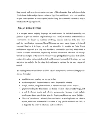 18 | P a g e
libraries and tools covering the entire spectrum of bioinformatics data analysis methods.
Detailed description and performance of these algorithms and libraries have been published
in open source journals. We developed a pipeline using R/Bioconductor libraries to analyze
data from RNA seq experiments.
1.7 R AND BIOCONDUCTOR
R is an open source scripting language and environment for statistical computing and
graphics. R provides libraries for performing a wide variety of statistical and mathematical
computations like linear and nonlinear modeling, classical statistical tests, time-series
analysis, classification, clustering, Nueral Network and many more. Armed with inbuilt
graphical libraries, it is highly versatile and extensible. R provides an Open Source
environment supported by a very large number of communities providing applications in
various fields like mathematics, engineering, business mathematics, education and biology.
One of R's strengths is the ease with which well-designed publication-quality plots can be
produced, including mathematical symbols and formulae where needed. Great care has been
taken over the defaults for the minor design choices in graphics, but the user retains full
control.
R is an integrated suite of software facilities for data manipulation, calculation and graphical
display. It includes
 an effective data handling and storage facility,
 a suite of operators for calculations on arrays, in particular matrices,
 a large, coherent, integrated collection of intermediate tools for data analysis,
 graphical facilities for data analysis and display either on-screen or on hardcopy, and
 a well-developed, simple and effective programming language which includes
conditionals, loops, user-defined recursive functions and input and output facilities.
 The term "environment" is intended to characterize it as a fully planned and coherent
system, rather than an incremental accretion of very specific and inflexible tools, as
is frequently the case with other data analysis software.
 