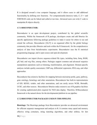 19 | P a g e
R is designed around a true computer language, and it allows users to add additional
functionality by defining new functions. For computationally-intensive tasks, C, C++ and
FORTRAN code can be linked and called at run time. Advanced users can write C code to
manipulate R objects directly.
1.7.1 BIOCONDUCTOR:
Bioconductor is an open development project, contributed by the global scientific
community. Within the framework of R package, developers create and add libraries for
specific applications following package guidelines to make it easier for others to use and
extend the software. Bioconductor [26,27] is an organized effort by the global biology
community that provides libraries and tools within the R framework for the comprehensive
analysis of data from bioinformatics experiments. Bioconductor uses the R statistical
programming language, and is open source and open development.
Bioconductor can import diverse sequence-related file types, including fasta, fastq, BAM,
gff, bed, and wig files, among others. Packages support common and advanced sequence
manipulation operations such as trimming, transformation, and alignment. Domain-specific
analyses include quality assessment, ChIP-seq, differential expression, RNA-seq, and other
approaches.
Bioconductor has extensive facilities for mapping between microarray probe, gene, pathway,
gene ontology, homology and other annotations. Bioconductor has built-in representations
of GO, KEGG, vendor, and other annotations, and can easily access NCBI, BiomaRt,
UCSC, and other sources. Bioconductor libraries make extensive use of R graphics facilities
for creating sophisticated plots required for NGS data display. Therefore, R/Bioconductor
framework is the natural choice for the developmental platform in our pipeline.
1.7.2 BIOCONDUCTOR PACKAGES USED IN THIS PIPELINE
Biostrings: The Biostrings package from Bioconductor provides an advanced environment
for efficient sequence management and analysis in R. It contains many speed and memory
effective string containers, string matching algorithms, and other utilities, for fast
 