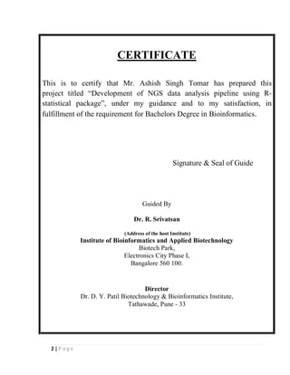 2 | P a g e
CERTIFICATE
This is to certify that Mr. Ashish Singh Tomar has prepared this
project titled “Development of NGS data analysis pipeline using R-
statistical package”, under my guidance and to my satisfaction, in
fulfillment of the requirement for Bachelors Degree in Bioinformatics.
Signature & Seal of Guide
Guided By
Dr. R. Srivatsan
(Address of the host Institute)
Institute of Bioinformatics and Applied Biotechnology
Biotech Park,
Electronics City Phase I,
Bangalore 560 100.
Director
Dr. D. Y. Patil Biotechnology & Bioinformatics Institute,
Tathawade, Pune - 33
 