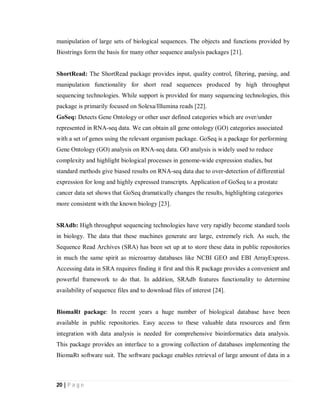 20 | P a g e
manipulation of large sets of biological sequences. The objects and functions provided by
Biostrings form the basis for many other sequence analysis packages [21].
ShortRead: The ShortRead package provides input, quality control, filtering, parsing, and
manipulation functionality for short read sequences produced by high throughput
sequencing technologies. While support is provided for many sequencing technologies, this
package is primarily focused on Solexa/Illumina reads [22].
GoSeq: Detects Gene Ontology or other user defined categories which are over/under
represented in RNA-seq data. We can obtain all gene ontology (GO) categories associated
with a set of genes using the relevant organism package. GoSeq is a package for performing
Gene Ontology (GO) analysis on RNA-seq data. GO analysis is widely used to reduce
complexity and highlight biological processes in genome-wide expression studies, but
standard methods give biased results on RNA-seq data due to over-detection of differential
expression for long and highly expressed transcripts. Application of GoSeq to a prostate
cancer data set shows that GoSeq dramatically changes the results, highlighting categories
more consistent with the known biology [23].
SRAdb: High throughput sequencing technologies have very rapidly become standard tools
in biology. The data that these machines generate are large, extremely rich. As such, the
Sequence Read Archives (SRA) has been set up at to store these data in public repositories
in much the same spirit as microarray databases like NCBI GEO and EBI ArrayExpress.
Accessing data in SRA requires finding it first and this R package provides a convenient and
powerful framework to do that. In addition, SRAdb features functionality to determine
availability of sequence files and to download files of interest [24].
BiomaRt package: In recent years a huge number of biological database have been
available in public repositories. Easy access to these valuable data resources and firm
integration with data analysis is needed for comprehensive bioinformatics data analysis.
This package provides an interface to a growing collection of databases implementing the
BiomaRt software suit. The software package enables retrieval of large amount of data in a
 