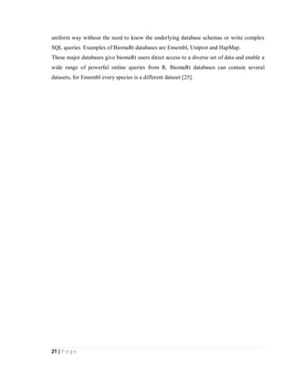 21 | P a g e
uniform way without the need to know the underlying database schemas or write complex
SQL queries. Examples of BiomaRt databases are Ensembl, Uniprot and HapMap.
These major databases give biomaRt users direct access to a diverse set of data and enable a
wide range of powerful online queries from R. BiomaRt databases can contain several
datasets, for Ensembl every species is a different dataset [25].
 