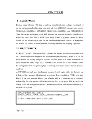 22 | P a g e
CHAPTER II
2.1 BACKGROUND
Prostate cancer illumina NGS data is analyzed using R-statistical package. Short reads of
normal and cancer cells of prostate were retrieved from NCBI SRA with accession number
SRX022060, SRX022061, SRX022063, SRX022080, SRX022081 and SRX022083[28].
These SRA reads are in fastq format with base call and assigned probability (phred score).
Converting these fastq files to SAM format using Bowtie to generate counts file. These
counts file will be utilized as input file for differential expression analysis. In background
we will see file formats, assembly methods, assembly algorithm and mapping algorithm.
2.2. FILE FORMATS
1.1 FASTQ: FASTQ has emerged as a common file format for sharing sequencing read
data combining both the sequence and an associated per base quality score. Ii is s a test
based format for storing biological sequence obtained from NGS. Both nucleotides and
score are encoded with a single ASCII character. It has become the de facto standard format
for storing the output of high throughput sequencing instruments such as illumina Genome
Analyzer.
A FASTQ file normally uses four lines per sequence. Line 1 begins with a '@' character and
is followed by a sequence identifier and an optional description (like a FASTA title line).
Line 2 is the raw sequence letters. Line 3 begins with a '+' character and is optionally
followed by the same sequence identifier (and any description) again. Line 4 encodes the
quality values for the sequence in Line 2, and must contain the same number of symbols as
letters in the sequence.
@HWUSI-EAS582_157:6:1:1:1501/1
NCACAGACACACACGAACACACAAAGACATGCCCATATGAAGAT
+
%.7786867:778556858746575058873/347777476035
 