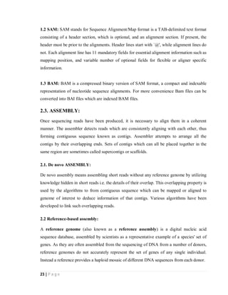 23 | P a g e
1.2 SAM: SAM stands for Sequence Alignment/Map format is a TAB-delimited text format
consisting of a header section, which is optional, and an alignment section. If present, the
header must be prior to the alignments. Header lines start with `@', while alignment lines do
not. Each alignment line has 11 mandatory fields for essential alignment information such as
mapping position, and variable number of optional fields for flexible or aligner specific
information.
1.3 BAM: BAM is a compressed binary version of SAM format, a compact and indexable
representation of nucleotide sequence alignments. For more convenience Bam files can be
converted into BAI files which are indexed BAM files.
2.3. ASSEMBLY:
Once sequencing reads have been produced, it is necessary to align them in a coherent
manner. The assembler detects reads which are consistently aligning with each other, thus
forming contiguous sequence known as contigs. Assembler attempts to arrange all the
contigs by their overlapping ends. Sets of contigs which can all be placed together in the
same region are sometimes called supercontigs or scaffolds.
2.1. De novo ASSEMBLY:
De novo assembly means assembling short reads without any reference genome by utilizing
knowledge hidden in short reads i.e. the details of their overlap. This overlapping property is
used by the algorithms to from contiguous sequence which can be mapped or aligned to
genome of interest to deduce information of that contigs. Various algorithms have been
developed to link such overlapping reads.
2.2 Reference-based assembly:
A reference genome (also known as a reference assembly) is a digital nucleic acid
sequence database, assembled by scientists as a representative example of a species' set of
genes. As they are often assembled from the sequencing of DNA from a number of donors,
reference genomes do not accurately represent the set of genes of any single individual.
Instead a reference provides a haploid mosaic of different DNA sequences from each donor.
 