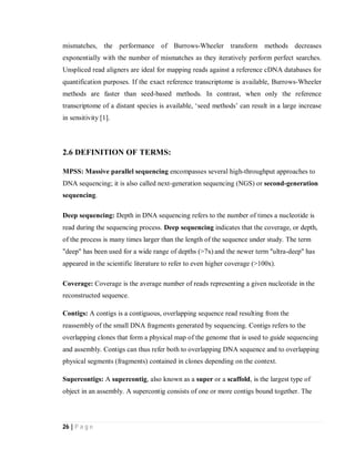 26 | P a g e
mismatches, the performance of Burrows-Wheeler transform methods decreases
exponentially with the number of mismatches as they iteratively perform perfect searches.
Unspliced read aligners are ideal for mapping reads against a reference cDNA databases for
quantification purposes. If the exact reference transcriptome is available, Burrows-Wheeler
methods are faster than seed-based methods. In contrast, when only the reference
transcriptome of a distant species is available, ‘seed methods’ can result in a large increase
in sensitivity [1].
2.6 DEFINITION OF TERMS:
MPSS: Massive parallel sequencing encompasses several high-throughput approaches to
DNA sequencing; it is also called next-generation sequencing (NGS) or second-generation
sequencing.
Deep sequencing: Depth in DNA sequencing refers to the number of times a nucleotide is
read during the sequencing process. Deep sequencing indicates that the coverage, or depth,
of the process is many times larger than the length of the sequence under study. The term
"deep" has been used for a wide range of depths (>7x) and the newer term "ultra-deep" has
appeared in the scientific literature to refer to even higher coverage (>100x).
Coverage: Coverage is the average number of reads representing a given nucleotide in the
reconstructed sequence.
Contigs: A contigs is a contiguous, overlapping sequence read resulting from the
reassembly of the small DNA fragments generated by sequencing. Contigs refers to the
overlapping clones that form a physical map of the genome that is used to guide sequencing
and assembly. Contigs can thus refer both to overlapping DNA sequence and to overlapping
physical segments (fragments) contained in clones depending on the context.
Supercontigs: A supercontig, also known as a super or a scaffold, is the largest type of
object in an assembly. A supercontig consists of one or more contigs bound together. The
 