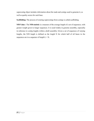 27 | P a g e
supercontig object includes information about the reads and contigs used to generate it, as
well as quality scores for each base.
Scaffolding: The process of creating supercontigs from contigs is called scaffolding.
N50 Value : The N50 statistic is a measure of the average length of a set of sequences, with
greater weight given to longer sequences. It is used widely in genome assembly, especially
in reference to contig lengths within a draft assembly. Given a set of sequences of varying
lengths, the N50 length is defined as the length N for which half of all bases in the
sequences are in a sequence of length L < N.
 