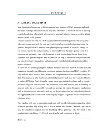28 | P a g e
CHAPTER III
3.1 AIM AND OBJECTIVES
Next Generation Sequencing is able to generate huge amounts of DNA sequence reads and
the major challenge is to handle such a large data efficiently. In this work we aim to develop
a method exploiting all available information to accurately align as many as possible spliced
sequence reads to the genome.
The data contains not only the DNA sequence of the read and the genome, but also quality
information associated with the read and predictions about potential splice sites within the
genome. The pipeline will produce some plots regarding statistics of reads and contigs. In
our work we extend the analysis method to also benefit from the read’s quality score. We
also removed bad quality base calls from reads in by trimming fastq file and found better
alignment with genomic regions. This information can help to decide at which positions one
can expect to observe mismatches and subsequently contribute to the identification of the
correct alignment.
In our work we used R package to perform powerful statistical methods to carry out data
processing for analyzing differential expression analysis, isoform, small RNA profiling. We
also analyzed short reads to detect whether we can perform de-novo assembly using RNA
data. We designed a fully functional automated pipeline which uses Bioconductor libraries
to analyze HTS data. Analysis can be carried on various statistical methods such as negative
binomial, Bayesian and exact test. We assembled reads both de-novo and by mapping to
genome. After de novo assembly we analyzed contigs for various biological mechanisms
such as intron retention, alternative splicing etc. In second method we mapped using bowtie
and aggregated reads count which were uniquely mapped to genome to find differentially
expressed genes.
This pipeline will also be annotating reads and will provide information regarding which
biological pathway they belong and to which portion they interact. BiomarRt package is
used for annotation purpose and for describing KEGG pathway. The flowchart of the
pipeline is given in Figure [3]. We will now describe each component in detail.
 
