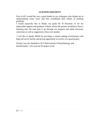 3 | P a g e
ACKNOWLEDGMENT
First of all I would like owe a great thanks to my colleagues who helped me in
understanding some views and also contributed their efforts in tackling
problems.
I would especially like to thanks my guide Dr. R Srivatsan sir for his
impeccable support and guidance without whom this project would have been a
daunting task. He took pain to go through our progress and made necessary
correction as well as suggestions when ever needed.
I will like to thanks IBAB for providing a sound working environment with
high end server facility and giving opportunity to involve in a good project.
Finally I am also thankful to D.Y Patil institute if biotechnology and
bioinformatics who sent me for project work.
 