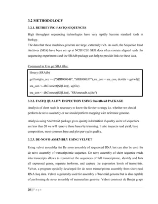 30 | P a g e
3.2 METHODOLOGY
3.2.1. RETRIEVING FASTQ SEQUENCES
High throughput sequencing technologies have very rapidly become standard tools in
biology.
The data that these machines generate are large, extremely rich. As such, the Sequence Read
Archives (SRA) have been set up at NCBI CBI GEO does often contain aligned reads for
sequencing experiments and the SRAdb package can help to provide links to these data.
Command in R to get SRA files:
3.2.2. FASTQ QUALITY INSPECTION USING ShortRead PACKAGE
Analysis of short reads is necessary to know the further strategy i.e. whether we should
perform de novo assembly or we should perform mapping with reference genome.
Analysis using ShortRead package gives quality information if quality score of sequences
are less than 20 we will remove those bases by trimming. It also inspects read yield, base
composition, most common base and plot per-cycle quality.
3.2.3. DE-NOVO ASSEMBLY USING VELVET
Using velvet assembler for De novo assembly of sequenced DNA but can also be used for
de novo assembly of transcriptomic sequence. De novo assembly of short sequence reads
into transcripts allows to reconstruct the sequences of full transcriptome, identify and lists
all expressed genes, separate isoforms, and capture the expression levels of transcripts.
Velvet, a program specially developed for de novo transcriptome assembly from short-read
RNA-Seq data. Velvet is generally used for assembly of bacterial genome but is also capable
of performing de novo assembly of mammalian genome. Velvet construct de Bruijn graph
library (SRAdb)
getFastq(in_acc = c("SRR000648", "SRR000657"),sra_con = sra_con, destdir = getwd())
sra_con <- dbConnect(SQLite(), sqlfile)
sra_con <- dbConnect(SQLite(), "SRAmetadb.sqlite")
 