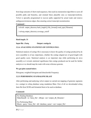 31 | P a g e
from large amounts of short-read sequences, then used an enumeration algorithm to score all
possible paths and branches, and retained those plausible ones as transcripts/isoforms.
Velvet is specially programmed to recover paths supported by actual reads and remove
ambiguous/erroneous edges, thus ensuring correct transcript reconstruction.
Command :
Hash length: 31
Input file: .Fastq Output: contigs.fa
3.2.4. ANALYZING STATISTICS OF CONTIGS FILE:
Statistical analysis of contigs file is necessary to know the quality of contigs produced by de
novo assembler is of any importance, whether the contigs aligned are of good length with
good quality score. Statistical analysis is an important step while performing de novo
assembly as it reveals statistical significance that contigs produced can be used for further
analysis or we should map the reads with some reference genome.
We got plots named below:
Histogram, weighted histogram and dinucleotide Frequency
3.2.5. PERFORMING STANDALONE BLAST
After performing and analyzing velvet output we carried out mapping of genomic segments
(i.e. contigs) to refseq database using standalone Blast. First of all we downloaded refseq
fasta file from NCBI and formatted them to be used as database.
Command:
For Buiding Database:
Makeblastdb –in <fasta_file> -dbtype –out <output_db_filename>
For Performing Blast:
Blastn –query <fasta_file> -db <database_name> -out <output_file>
./velveth output_directory hash_length [[-file_format][-read_type] filename]
./ velvetg output_directory coverage_cutoff
 