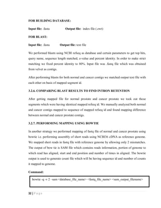 32 | P a g e
FOR BUILDING DATABASE:
Input file: .fasta Output file: index file (.ewt)
FOR BLAST:
Input file: .fasta Output file: text file
We performed blastn using NCBI refseq as database and certain parameters to get top hits,
query name, sequence length matched, e-value and percent identity. In order to make strict
matching we fixed percent identity to 80%. Input file was .fastq file which was obtained
from velvet as contigs.
After performing blastn for both normal and cancer contigs we matched output text file with
each other on basis of mapped segment id.
3.2.6. COMPARING BLAST RESULTS TO FIND INTRON RETENTION
After getting mapped file for normal prostate and cancer prostate we took out those
segments which were having identical mapped refseq id. We manually analyzed both normal
and cancer contigs mapped to sequence of mapped refseq id and found mapping difference
between normal and cancer prostate contigs.
3.2.7. PERFORMING MAPPING USING BOWTIE
In another strategy we performed mapping of fastq file of normal and cancer prostate using
bowtie i.e. performing assembly of short reads using NCBI36 cDNA as reference genome.
We mapped short reads in fastq file with reference genome by allowing only 2 mismatches.
The output of bow tie is SAM file which contains reads information, portion of genome to
which read has aligned, start and end position and number of times in aligned. The bowtie
output is used to generate count file which will be having sequence id and number of counts
it mapped to genome.
Command:
bowtie -q -v 2 –sam <database_file_name> <fastq_file_name> <sam_output_filename>
 
