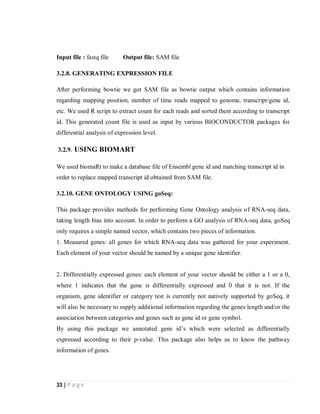 33 | P a g e
Input file : fastq file Output file: SAM file
3.2.8. GENERATING EXPRESSION FILE
After performing bowtie we got SAM file as bowtie output which contains information
regarding mapping position, number of time reads mapped to genome, transcript/gene id,
etc. We used R script to extract count for each reads and sorted them according to transcript
id. This generated count file is used as input by various BIOCONDUCTOR packages for
differential analysis of expression level.
3.2.9. USING BIOMART
We used biomaRt to make a database file of Ensembl gene id and matching transcript id in
order to replace mapped transcript id obtained from SAM file.
3.2.10. GENE ONTOLOGY USING goSeq:
This package provides methods for performing Gene Ontology analysis of RNA-seq data,
taking length bias into account. In order to perform a GO analysis of RNA-seq data, goSeq
only requires a simple named vector, which contains two pieces of information.
1. Measured genes: all genes for which RNA-seq data was gathered for your experiment.
Each element of your vector should be named by a unique gene identifier.
2. Differentially expressed genes: each element of your vector should be either a 1 or a 0,
where 1 indicates that the gene is differentially expressed and 0 that it is not. If the
organism, gene identifier or category test is currently not natively supported by goSeq, it
will also be necessary to supply additional information regarding the genes length and/or the
association between categories and genes such as gene id or gene symbol.
By using this package we annotated gene id’s which were selected as differentially
expressed according to their p-value. This package also helps us to know the pathway
information of genes.
 