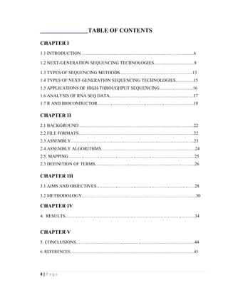 4 | P a g e
TABLE OF CONTENTS
CHAPTER I
1.1 INTRODUCTION………………………………………………………………….6
1.2 NEXT-GENERATION SEQUENCING TECHNOLOGIES………………………8
1.3 TYPES OF SEQUENCING METHODS…………………………………….……13
1.4 TYPES OF NEXT-GENERATION SEQUENCING TECHNOLOGIES…………15
1.5 APPLICATIONS OF HIGH-THROUGHPUT SEQUENCING…………………..16
1.6 ANALYSIS OF RNA SEQ DATA………………………………………………...17
1.7 R AND BIOCONDUCTOR………………………………………………………..18
CHAPTER II
2.1 BACKGROUND …………………………………………………………………..22
2.2.FILE FORMATS…………………………………………………………………...22
2.3.ASSEMBLY………………………………………………………………………..23
2.4.ASSEMBLY ALGORITHMS………………………………………………………24
2.5. MAPPING………………………………………………………………………….25
2.3 DEFINITION OF TERMS……………………………………………………….…26
CHAPTER III
3.1 AIMS AND OBJECTIVES…………………………………………………………28
3.2 METHODOLOGY………………………………………………………………..…30
CHAPTER IV
4. RESULTS……………………………………………………………………………34
CHAPTER V
5. CONCLUSIONS………………………………………………………………….….44
6. REFERENCES……………………………………………………………………………….45
 