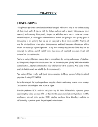 44 | P a g e
CHAPTER V
CONCLUSIONS:
This pipeline performs some initial statistical analysis which will help in our understanding
of short reads and will pave a path for further analysis such as quality trimming, de novo
assembly and mapping. Fastq quality inspection will allow us to inspect reads and remove
the bad base call, it also suggest contamination if present. In “per cycle read quality” plots if
the quartile is not uniform then we are not supposed to do de novo assembly. Analysis of
stat file obtained from velvet gives histogram and weighted histogram of coverage which
shows low coverage region if present. If any low coverage regions are found they can be
removed by setting a cutoff slightly more than mean of weighted histogram which will
remove low coverage region.
We have analyzed Prostate cancer data vs. normal data for testing performance of pipeline.
By fastq quality inspection we concluded that the reads have good quality with some adapter
contamination. Adapter contamination may interfere in velvet assembly. We found by the
analysis that the reads are suitable for de novo assembly.
We analyzed blast results and found intron retention in Homo sapiens kallikrein-related
peptidase 3 with gi|225543369.
In further analysis the pipeline performs mapping of short reads using bowtie, on an average
70% of short reads mapped with NCBI36 Hg18.
Pipeline performs DGE analysis and gives top 10 most differentially expressed genes
according to p-value less than 0.05 i.e. these top 10 genes disproved null hypothesis by 95%
confidence interval. After getting DGE, pipeline performs Gene Ontology analysis on
differentially expressed genes for getting GO related terms.
 
