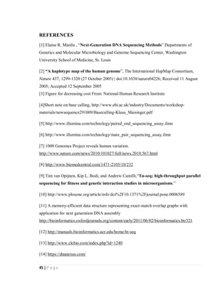 45 | P a g e
REFERENCES
[1] Elaine R. Mardis , “Next-Generation DNA Sequencing Methods” Departments of
Genetics and Molecular Microbiology and Genome Sequencing Center, Washington
University School of Medicine, St. Louis
[2] “A haplotype map of the human genome”, The International HapMap Consortium,
Nature 437, 1299-1320 (27 October 2005) | doi:10.1038/nature04226; Received 11 August
2005; Accepted 12 September 2005
[3] Figure for decreasing cost From: National Human Research Institute
[4]Short note on base calling, http://www.ebi.ac.uk/industry/Documents/workshop-
materials/newsequence291009/Basecalling-Klaus_Maisinger.pdf
[5] http://www.illumina.com/technology/paired_end_sequencing_assay.ilmn
[6] http://www.illumina.com/technology/mate_pair_sequencing_assay.ilmn
[7] 1000 Genomes Project reveals human variation.
http://www.nature.com/news/2010/101027/full/news.2010.567.html
[8] http://www.biomedcentral.com/1471-2105/10/232
[9] Tim van Opijnen, Kip L. Bodi, and Andrew Camilli,“Tn-seq; high-throughput parallel
sequencing for fitness and genetic interaction studies in microorganisms.”
[10] http://www.plosone.org/article/info:doi%2F10.1371%2Fjournal.pone.0006589
[11] A memory-efficient data structure representing exact-match overlap graphs with
application for next generation DNA assembly
http://bioinformatics.oxfordjournals.org/content/early/2011/06/02/bioinformatics.btr321
[12] http://manuals.bioinformatics.ucr.edu/home/ht-seq
[13] http://www.clcbio.com/index.php?id=1240
[14] https://dnanexus.com/
 