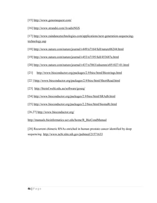 46 | P a g e
[15] http://www.genomequest.com/
[16] http://www.strandsi.com/AvadisNGS
[17] http://www.raindancetechnologies.com/applications/next-generation-sequencing-
technology.asp
[18] http://www.nature.com/nature/journal/v449/n7164/full/nature06244.html
[19] http://www.nature.com/nature/journal/v453/n7195/full/453687a.html
[20] http://www.nature.com/nature/journal/v437/n7063/edsumm/e051027-01.html
[21] http://www.bioconductor.org/packages/2.9/bioc/html/Biostrings.html
[22 ] http://www.bioconductor.org/packages/2.9/bioc/html/ShortRead.html
[23] http://bioinf.wehi.edu.au/software/goseq/
[24] http://www.bioconductor.org/packages/2.9/bioc/html/SRAdb.html
[25] http://www.bioconductor.org/packages/2.2/bioc/html/biomaRt.html
[26,27] http://www.bioconductor.org/
http://manuals.bioinformatics.ucr.edu/home/R_BioCondManual
[28] Recurrent chimeric RNAs enriched in human prostate cancer identified by deep
sequencing. http://www.ncbi.nlm.nih.gov/pubmed/21571633
 