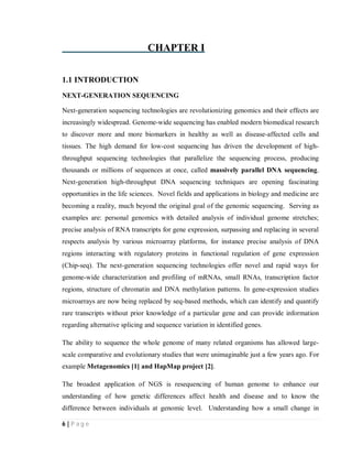 6 | P a g e
CHAPTER I
1.1 INTRODUCTION
NEXT-GENERATION SEQUENCING
Next-generation sequencing technologies are revolutionizing genomics and their effects are
increasingly widespread. Genome-wide sequencing has enabled modern biomedical research
to discover more and more biomarkers in healthy as well as disease-affected cells and
tissues. The high demand for low-cost sequencing has driven the development of high-
throughput sequencing technologies that parallelize the sequencing process, producing
thousands or millions of sequences at once, called massively parallel DNA sequencing.
Next-generation high-throughput DNA sequencing techniques are opening fascinating
opportunities in the life sciences. Novel fields and applications in biology and medicine are
becoming a reality, much beyond the original goal of the genomic sequencing. Serving as
examples are: personal genomics with detailed analysis of individual genome stretches;
precise analysis of RNA transcripts for gene expression, surpassing and replacing in several
respects analysis by various microarray platforms, for instance precise analysis of DNA
regions interacting with regulatory proteins in functional regulation of gene expression
(Chip-seq). The next-generation sequencing technologies offer novel and rapid ways for
genome-wide characterization and profiling of mRNAs, small RNAs, transcription factor
regions, structure of chromatin and DNA methylation patterns. In gene-expression studies
microarrays are now being replaced by seq-based methods, which can identify and quantify
rare transcripts without prior knowledge of a particular gene and can provide information
regarding alternative splicing and sequence variation in identified genes.
The ability to sequence the whole genome of many related organisms has allowed large-
scale comparative and evolutionary studies that were unimaginable just a few years ago. For
example Metagenomics [1] and HapMap project [2].
The broadest application of NGS is resequencing of human genome to enhance our
understanding of how genetic differences affect health and disease and to know the
difference between individuals at genomic level. Understanding how a small change in
 