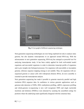 8 | P a g e
Fig. 1 Cost graph of different sequencing technique.
Next-generation sequencing technologies are now being exploited not only to analyze static
genome, but also dynamic transcriptomes in an approach termed RNA-seq. With the
advancements in next generation sequencing, RNA-seq has emerged as powerful tool for
analyzing transcriptome study. It has been widely applied for both well-studied model
organisms and non-model organisms in order to determine transcript profile of organisms
and to give insights into biological processes. For organisms with unavailable or incomplete
genome, reference sequence mapping strategy is not suitable. Thus, for organisms with un-
sequenced genome or cancer cells with widespread chimeric RNAs, de novo assembly is
essential to provide transcriptome analysis.
Next generation sequencing has made it possible to generate massively parallel and high
resolution DNA sequence data. Its usefulness in various genomic applications such as
genome-wide detection of SNPs, DNA methylation profiling, mRNA expression profiling
and whole-genome re-sequencing is now well recognized. SNPs and single nucleotide
insertions and deletions (INDELs) were detected by scanning the assembled contigs for
positions where the underlying reads significantly disagreed with the consensus base.
 