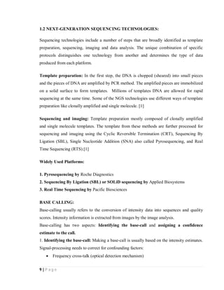 9 | P a g e
1.2 NEXT-GENERATION SEQUENCING TECHNOLOGIES:
Sequencing technologies include a number of steps that are broadly identified as template
preparation, sequencing, imaging and data analysis. The unique combination of specific
protocols distinguishes one technology from another and determines the type of data
produced from each platform.
Template preparation: In the first step, the DNA is chopped (sheared) into small pieces
and the pieces of DNA are amplified by PCR method. The amplified pieces are immobilized
on a solid surface to form templates. Millions of templates DNA are allowed for rapid
sequencing at the same time. Some of the NGS technologies use different ways of template
preparation like clonally amplified and single molecule. [1]
Sequencing and imaging: Template preparation mostly composed of clonally amplified
and single molecule templates. The template from these methods are further processed for
sequencing and imaging using the Cyclic Reversible Termination (CRT), Sequencing By
Ligation (SBL), Single Nucleotide Addition (SNA) also called Pyrosequencing, and Real
Time Sequencing (RTS).[1]
Widely Used Platforms:
1. Pyrosequencing by Roche Diagnostics
2. Sequencing By Ligation (SBL) or SOLiD sequencing by Applied Biosystems
3. Real Time Sequencing by Pacific Biosciences
BASE CALLING:
Base-calling usually refers to the conversion of intensity data into sequences and quality
scores. Intensity information is extracted from images by the image analysis.
Base-calling has two aspects: Identifying the base-call and assigning a confidence
estimate to the call.
1. Identifying the base-call: Making a base-call is usually based on the intensity estimates.
Signal-processing needs to correct for confounding factors:
 Frequency cross-talk (optical detection mechanism)
 