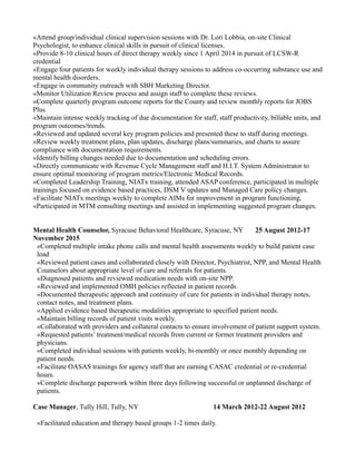 «Attend group/individual clinical supervision sessions with Dr. Lori Lobbia, on-site Clinical
Psychologist, to enhance clinical skills in pursuit of clinical licenses.
«Provide 8-10 clinical hours of direct therapy weekly since 1 April 2014 in pursuit of LCSW-R
credential
«Engage four patients for weekly individual therapy sessions to address co-occurring substance use and
mental health disorders.
«Engage in community outreach with SBH Marketing Director.
«Monitor Utilization Review process and assign staff to complete these reviews.
«Complete quarterly program outcome reports for the County and review monthly reports for JOBS
Plus.
«Maintain intense weekly tracking of due documentation for staff, staff productivity, billable units, and
program outcomes/trends.
«Reviewed and updated several key program policies and presented these to staff during meetings.
«Review weekly treatment plans, plan updates, discharge plans/summaries, and charts to assure
compliance with documentation requirements.
«Identify billing changes needed due to documentation and scheduling errors.
«Directly communicate with Revenue Cycle Management staff and H.I.T. System Administrator to
ensure optimal monitoring of program metrics/Electronic Medical Records.
«Completed Leadership Training, NIATx training, attended ASAP conference, participated in multiple
trainings focused on evidence based practices, DSM V updates and Managed Care policy changes.
«Facilitate NIATx meetings weekly to complete AIMs for improvement in program functioning.
«Participated in MTM consulting meetings and assisted in implementing suggested program changes.
Mental Health Counselor, Syracuse Behavioral Healthcare, Syracuse, NY 25 August 2012-17
November 2015
«Completed multiple intake phone calls and mental health assessments weekly to build patient case
load
«Reviewed patient cases and collaborated closely with Director, Psychiatrist, NPP, and Mental Health
Counselors about appropriate level of care and referrals for patients.
«Diagnosed patients and reviewed medication needs with on-site NPP.
«Reviewed and implemented OMH policies reflected in patient records.
«Documented therapeutic approach and continuity of care for patients in individual therapy notes,
contact notes, and treatment plans.
«Applied evidence based therapeutic modalities appropriate to specified patient needs.
«Maintain billing records of patient visits weekly.
«Collaborated with providers and collateral contacts to ensure involvement of patient support system.
«Requested patients’ treatment/medical records from current or former treatment providers and
physicians.
«Completed individual sessions with patients weekly, bi-monthly or once monthly depending on
patient needs.
«Facilitate OASAS trainings for agency staff that are earning CASAC credential or re-credential
hours.
«Complete discharge paperwork within three days following successful or unplanned discharge of
patients.
Case Manager, Tully Hill, Tully, NY 14 March 2012-22 August 2012
«Facilitated education and therapy based groups 1-2 times daily.
 