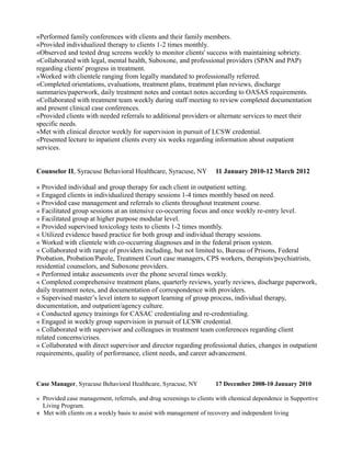 «Performed family conferences with clients and their family members.
«Provided individualized therapy to clients 1-2 times monthly.
«Observed and tested drug screens weekly to monitor clients' success with maintaining sobriety.
«Collaborated with legal, mental health, Suboxone, and professional providers (SPAN and PAP)
regarding clients' progress in treatment.
«Worked with clientele ranging from legally mandated to professionally referred.
«Completed orientations, evaluations, treatment plans, treatment plan reviews, discharge
summaries/paperwork, daily treatment notes and contact notes according to OASAS requirements.
«Collaborated with treatment team weekly during staff meeting to review completed documentation
and present clinical case conferences.
«Provided clients with needed referrals to additional providers or alternate services to meet their
specific needs.
«Met with clinical director weekly for supervision in pursuit of LCSW credential.
«Presented lecture to inpatient clients every six weeks regarding information about outpatient
services.
Counselor II, Syracuse Behavioral Healthcare, Syracuse, NY 11 January 2010-12 March 2012
« Provided individual and group therapy for each client in outpatient setting.
« Engaged clients in individualized therapy sessions 1-4 times monthly based on need.
« Provided case management and referrals to clients throughout treatment course.
« Facilitated group sessions at an intensive co-occurring focus and once weekly re-entry level.
« Facilitated group at higher purpose modular level.
« Provided supervised toxicology tests to clients 1-2 times monthly.
« Utilized evidence based practice for both group and individual therapy sessions.
« Worked with clientele with co-occurring diagnoses and in the federal prison system.
« Collaborated with range of providers including, but not limited to, Bureau of Prisons, Federal
Probation, Probation/Parole, Treatment Court case managers, CPS workers, therapists/psychiatrists,
residential counselors, and Suboxone providers.
« Performed intake assessments over the phone several times weekly.
« Completed comprehensive treatment plans, quarterly reviews, yearly reviews, discharge paperwork,
daily treatment notes, and documentation of correspondence with providers.
« Supervised master’s level intern to support learning of group process, individual therapy,
documentation, and outpatient/agency culture.
« Conducted agency trainings for CASAC credentialing and re-credentialing.
« Engaged in weekly group supervision in pursuit of LCSW credential.
« Collaborated with supervisor and colleagues in treatment team conferences regarding client
related concerns/crises.
« Collaborated with direct supervisor and director regarding professional duties, changes in outpatient
requirements, quality of performance, client needs, and career advancement.
Case Manager, Syracuse Behavioral Healthcare, Syracuse, NY 17 December 2008-10 January 2010
« Provided case management, referrals, and drug screenings to clients with chemical dependence in Supportive
Living Program.
« Met with clients on a weekly basis to assist with management of recovery and independent living
 