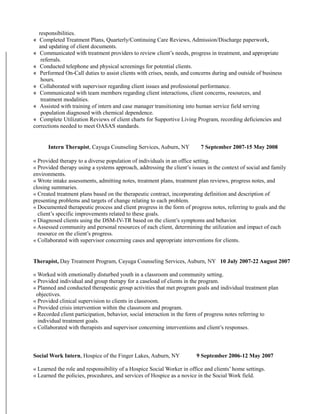 responsibilities.
« Completed Treatment Plans, Quarterly/Continuing Care Reviews, Admission/Discharge paperwork,
and updating of client documents.
« Communicated with treatment providers to review client’s needs, progress in treatment, and appropriate
referrals.
« Conducted telephone and physical screenings for potential clients.
« Performed On-Call duties to assist clients with crises, needs, and concerns during and outside of business
hours.
« Collaborated with supervisor regarding client issues and professional performance.
« Communicated with team members regarding client interactions, client concerns, resources, and
treatment modalities.
« Assisted with training of intern and case manager transitioning into human service field serving
population diagnosed with chemical dependence.
« Complete Utilization Reviews of client charts for Supportive Living Program, recording deficiencies and
corrections needed to meet OASAS standards.
Intern Therapist, Cayuga Counseling Services, Auburn, NY 7 September 2007-15 May 2008
« Provided therapy to a diverse population of individuals in an office setting.
« Provided therapy using a systems approach, addressing the client’s issues in the context of social and family
environments.
« Wrote intake assessments, admitting notes, treatment plans, treatment plan reviews, progress notes, and
closing summaries.
« Created treatment plans based on the therapeutic contract, incorporating definition and description of
presenting problems and targets of change relating to each problem.
« Documented therapeutic process and client progress in the form of progress notes, referring to goals and the
client’s specific improvements related to these goals.
« Diagnosed clients using the DSM-IV-TR based on the client’s symptoms and behavior.
« Assessed community and personal resources of each client, determining the utilization and impact of each
resource on the client’s progress.
« Collaborated with supervisor concerning cases and appropriate interventions for clients.
Therapist, Day Treatment Program, Cayuga Counseling Services, Auburn, NY 10 July 2007-22 August 2007
« Worked with emotionally disturbed youth in a classroom and community setting.
« Provided individual and group therapy for a caseload of clients in the program.
« Planned and conducted therapeutic group activities that met program goals and individual treatment plan
objectives.
« Provided clinical supervision to clients in classroom.
« Provided crisis intervention within the classroom and program.
« Recorded client participation, behavior, social interaction in the form of progress notes referring to
individual treatment goals.
« Collaborated with therapists and supervisor concerning interventions and client’s responses.
Social Work Intern, Hospice of the Finger Lakes, Auburn, NY 9 September 2006-12 May 2007
« Learned the role and responsibility of a Hospice Social Worker in office and clients’ home settings.
« Learned the policies, procedures, and services of Hospice as a novice in the Social Work field.
 