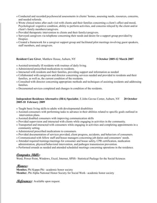 « Conducted and recorded psychosocial assessments in clients’ homes, assessing needs, resources, concerns,
and needed referrals.
« Wrote clinical notes after each visit with clients and their families concerning a client’s affect and mood,
Psychological/ cognitive condition, ability to perform activities, and concerns relayed by the client and/or
client’s family members/caregivers.
« Provided therapeutic intervention to clients and their family/caregivers.
« Surveyed caregivers via telephone concerning their needs and desire for a support group provided by
Hospice.
« Created a framework for a caregiver support group and facilitated pilot meetings involving guest speakers,
staff members, and caregivers.
Resident Care Giver, Matthew House, Auburn, NY 5 October 2005-12 March 2007
« Assisted terminally ill residents with routines of daily living.
« Administered prescribed medications to residents.
« Interacted with residents and their families, providing support and information as needed
« Collaborated with caregivers and director concerning services needed and provided to residents and their
families, as well as, the current condition of the residents.
« Consulted with director concerning appropriate methods and techniques of assisting residents and addressing
families.
« Documented services completed and changes in condition of the residents.
Independent Residence Alternative (IRA) Specialist, E.John Gavras Center, Auburn, NY 20 October
2005-10 February 2009
« Taught basic living skills to adults with developmental disabilities
« Assisted consumers with performing tasks to advance in their abilities related to specific goals outlined in
intervention plans.
« Assisted disabled consumers with improving communication skills
« Provided supervision and interacted with clients while engaging in activities in the community.
« Transported and interacted with consumers while engaging in activities and completing appointments in a
community setting.
« Administered prescribed medications to consumers.
« Provided documentation of services provided, client progress, accidents, and behaviors of consumers.
« Communicated with fellow staff and house managers concerning job duties and consumers’ needs.
« Attended required trainings/meetings for consumer and house safety, CPR certification, medication
administration, physical/behavioral intervention, and pathogen transmission prevention.
« Performed errands as needed and attended scheduled meetings concerning operations in the residence.
Computer Skills:
Word, Power Point, Windows, Excel, Internet, SPSS– Statistical Package for the Social Sciences
Honors:
Member, Phi Kappa Phi– academic honor society
Member, Phi Alpha National Honor Society for Social Work– academic honor society
References: Available upon request.
 