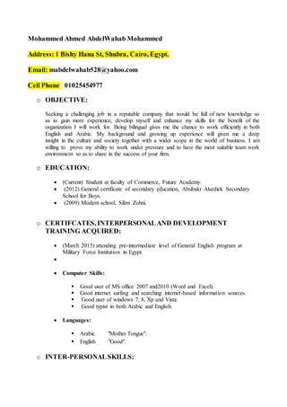 Mohammed Ahmed AbdelWahab Mohammed
Address: 1 Bishy Hana St, Shubra, Cairo, Egypt.
Email: mabdelwahab528@yahoo.com
Cell Phone 01025454977
o OBJECTIVE:
Seeking a challenging job in a reputable company that would be full of new knowledge so
as to gain more experience, develop myself and enhance my skills for the benefit of the
organization I will work for. Being bilingual gives me the chance to work efficiently in both
English and Arabic. My background and growing up experience will given me a deep
insight in the culture and society together with a wider scope in the world of business. I am
willing to prove my ability to work under pressure and to have the most suitable team work
environment so as to share in the success of your firm.
o EDUCATION:
 (Current) Student at faculty of Commerce, Future Academy.
 (2012) General certificate of secondary education, Abubakr Alsediek Secondary
School for Boys.
 (2009) Modern school, Silim Zohni.
o CERTIFCATES, INTERPERSONALAND DEVELOPMENT
TRAINING ACQUIRED:
 (March 2015) attending pre-intermediate level of General English program at
Military Force Institution in Egypt.

 Computer Skills:
 Good user of MS office 2007 and2010 (Word and Excel).
 Good internet surfing and searching internet-based information sources.
 Good user of windows 7, 8, Xp and Vista.
 Good typist in both Arabic and English.
 Languages:
 Arabic "Mother Tongue".
 English "Good".
o INTER-PERSONALSKILLS:
 