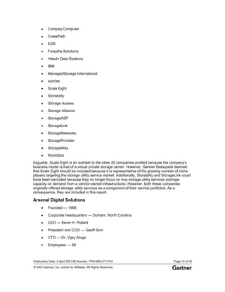 Publication Date: 4 April 2001/ID Number: ITNI-WW-CT-0101 Page 12 of 30
© 2001 Gartner, Inc. and/or its Affiliates. All Rights Reserved.
• Compaq Computer
• CreekPath
• EDS
• Forsythe Solutions
• Hitachi Data Systems
• IBM
• ManagedStorage International
• sanrise
• Scale Eight
• Storability
• Storage Access
• Storage Alliance
• StorageASP
• StorageLink
• StorageNetworks
• StorageProvider
• StorageWay
• WorldStor
Arguably, Scale Eight is an outrider to the other 20 companies profiled because the company's
business model is that of a virtual private storage center. However, Gartner Dataquest deemed
that Scale Eight should be included because it is representative of the growing number of niche
players targeting the storage utility service market. Additionally, Storability and StorageLink could
have been excluded because they no longer focus on true storage utility services (storage
capacity on demand from a vendor-owned infrastructure). However, both these companies
originally offered storage utility services as a component of their service portfolios. As a
consequence, they are included in this report.
Arsenal Digital Solutions
• Founded — 1999
• Corporate headquarters — Durham, North Carolina
• CEO — Kevin H. Pollard
• President and COO — Geoff Sinn
• CTO — Dr. Vijay Ahuja
• Employees — 90
 
