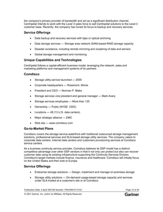 Publication Date: 4 April 2001/ID Number: ITNI-WW-CT-0101 Page 14 of 30
© 2001 Gartner, Inc. and/or its Affiliates. All Rights Reserved.
the company's primary provider of bandwidth and act as a significant distribution channel.
Centripetal intends to work with the Level 3 sales force to sell Centripetal solutions to the Level 3
customer base. Recently, the company has honed its focus to backup and recovery services.
Service Offerings
• Data backup and recovery services with tape or optical archiving
• Data storage services — Storage area network (SAN)-based RAID storage capacity
• Disaster avoidance, including remote mirroring and clustering of data and servers
• Global storage management and monitoring
Unique Capabilities and Technologies
Centripetal follows a capital-efficient business model, leveraging the network, sales and
marketing platforms and management systems of its partners.
Comdisco
• Storage utility service launched — 2000
• Corporate headquarters — Rosemont, Illinois
• President and CEO — Norman P. Blake
• Storage services vice president and general manager — Mark Avery
• Storage services employees — More than 125
• Ownership — Public (NYSE: CDO)
• Locations — 48 (13 U.S. data centers)
• Major strategic alliance — EMC
• Web site — www.comdisco.com
Go-to-Market Plans
Comdisco covers the storage service waterfront with traditional outsourced storage management
solutions, professional services and SLA-based storage utility services. The company caters to
corporate data centers, Internet data centers and customers provisioning services at Comdisco
service centers.
As a business continuity service provider, Comdisco believes its SSP model has a distinct
competitive advantage over other SSP vendors in that it not only can protect but also can recover
customer data using its existing infrastructure supporting the Continuity Services Division.
Comdisco's target markets include finance, insurance and healthcare. Comdisco will initially focus
on the United States and then look to Europe.
Service Offerings
• Enterprise storage solutions — Design, implement and manage on-premises storage
• Storage utility solutions — On-demand usage-based storage capacity and services
under SLA hosted at a customer's site or at Comdisco
 