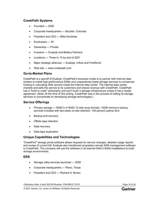 Publication Date: 4 April 2001/ID Number: ITNI-WW-CT-0101 Page 16 of 30
© 2001 Gartner, Inc. and/or its Affiliates. All Rights Reserved.
CreekPath Systems
• Founded — 2000
• Corporate headquarters — Boulder, Colorado
• President and CEO — Mike Koclanes
• Employees — 30
• Ownership — Private
• Investors — Exabyte and Battery Partners
• Locations — Three to 15 by end of 2001
• Major strategic alliances — Exabyte, Inflow and FirstWorld
• Web site — www.creekpath.com
Go-to-Market Plans
CreekPath is a spinoff of Exabyte. CreekPath's business model is to partner with Internet data
centers to install high-performance SANs and cooperatively lease storage services to companies
hosting or colocating Web servers inside the Internet data center. The Internet data center
markets and sells the service to its customers and shares revenue with CreekPath. CreekPath
has a "build to order" philosophy and won't build a storage infrastructure unless it has a resale
agreement. (Note: At the time of this writing, CreekPath was in the process of selling its storage
services to concentrate on developing storage technologies.)
Service Offerings
• Primary storage — RAID 5 or RAID 10 disk array formats, 10GB minimum backup
services included with two-week on-site retention, 100 percent uptime SLA
• Backup and recovery
• Offsite tape retention
• Data recovery
• Data tape duplication
Unique Capabilities and Technologies
"CreekPort" storage portal software allows requests for service changes, detailed usage reports
and review of current bill. Exabyte also transferred proprietary remote SAN management software
to CreekPath. The company will use the software in its Internet SAN (i-SAN) installations to build
storage environments.
EDS
• Storage utility services launched — 2000
• Corporate headquarters — Plano, Texas
• President and CEO — Richard H. Brown
 