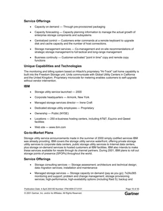 Publication Date: 4 April 2001/ID Number: ITNI-WW-CT-0101 Page 19 of 30
© 2001 Gartner, Inc. and/or its Affiliates. All Rights Reserved.
Service Offerings
• Capacity on demand — Through pre-provisioned packaging
• Capacity forecasting — Capacity planning information to manage the actual growth of
enterprise storage components and subsystems
• Centralized control — Customers enter commands at a remote keyboard to upgrade
disk and cache capacity and the number of host connections.
• Storage management services — Co-management and on-site recommendations of
strategic storage management to full tactical and long-range management
• Business continuity — Customer-activated "point in time" copy and remote copy
functions
Unique Capabilities and Technologies
The monitoring and billing system based on Hitachi's proprietary "Hi-Track" call home capability is
built into the Freedom Storage unit. Units communicate with Global Utility Centers in California
and the United Kingdom. Proprietary microcode for metering enables customers to self-upgrade
without vendor intervention.
IBM
• Storage utility service launched — 2000
• Corporate headquarters — Armonk, New York
• Managed storage services director — Irene Craft
• Dedicated storage utility employees — Proprietary
• Ownership — Public (NYSE)
• Locations — 250 e-business hosting centers, including AT&T, Equinix and Qwest
facilities
• Web site — www.ibm.com
Go-to-Market Plans
Storage utility service announcements made in the summer of 2000 simply codified services IBM
was already providing. IBM covers the storage utility service waterfront, offering private storage
utility services to corporate data centers, public storage utility services to Internet data centers,
plus storage on-demand services to hosted customers at IBM facilities. IBM also intends to make
these services available for resale through its channel partners. During 2001, IBM plans to roll out
storage points of presence (SPOPs) throughout the world.
Service Offerings
• Storage consulting services — Storage assessment; architecture and technical design;
data migration services; installation and maintenance
• Managed storage services — Storage capacity on demand (pay as you go); 7x24x365
monitoring and support; problem and change management; storage provisioning
services; high-performance, high-availability options (including Raid 5); backup and
 
