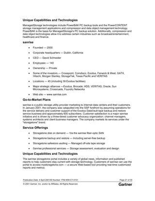 Publication Date: 4 April 2001/ID Number: ITNI-WW-CT-0101 Page 21 of 30
© 2001 Gartner, Inc. and/or its Affiliates. All Rights Reserved.
Unique Capabilities and Technologies
ManagedStorage technologies include PowerBAK PC backup tools and the PowerCONTENT
storage management applications and compression and data object management technology.
PowerBAK is the basis for ManagedStorage's PC backup solution. Additionally, compression and
data object technologies allow it to address certain industries such as broadcast/entertainment,
healthcare and finance.
sanrise
• Founded — 2000
• Corporate headquarters — Dublin, California
• CEO — David Schneider
• Employees — 140
• Ownership — Private
• Some of the investors — Crosspoint, Comdisco, Exodus, Fenwick & West, GATX,
Hitachi, Morgan Stanley, StorageTek, Texas Pacific and VERITAS
• Locations — 45 (including 39 Exodus facilities)
• Major strategic alliances —Exodus, Brocade, HDS, VERITAS, Oracle, Sun
Microsystems, Crossroads, Foundry Networks
• Web site — www.sanrise.com
Go-to-Market Plans
sanrise is a public storage utility provider marketing to Internet data centers and their customers.
In January 2001, the company was catapulted into the SSP forefront by assuming operations for
the service delivery and customer support of the Exodus DataVault tape backup and restore
service business and approximately 600 subscribers. Customer satisfaction is a major sanrise
initiative and is driven by a three-tiered customer advocacy organization: channel managers,
systems architects and client business managers. The company markets its services under the
"storagetone" brand.
Service Offerings
• Storagetone disk on demand — Via the sanrise fiber-optic SAN
• Storagetone backup and restore — Including server-free backup
• Storagetone safestore vaulting — Managed off-site tape storage
• Sanrise professional services — Storage assessment, evaluation and design
Unique Capabilities and Technologies
The sanrise storagetone portal includes a variety of global news, information and published
reports to help customers stay current with storage technology. Customers of sanrise can use the
portal to access mystoragetone.com — a secure Web-based tool providing real-time customized
reports and metrics.
 
