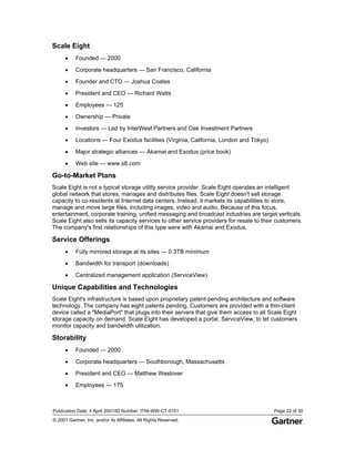 Publication Date: 4 April 2001/ID Number: ITNI-WW-CT-0101 Page 22 of 30
© 2001 Gartner, Inc. and/or its Affiliates. All Rights Reserved.
Scale Eight
• Founded — 2000
• Corporate headquarters — San Francisco, California
• Founder and CTO — Joshua Coates
• President and CEO — Richard Watts
• Employees — 125
• Ownership — Private
• Investors — Led by InterWest Partners and Oak Investment Partners
• Locations — Four Exodus facilities (Virginia, California, London and Tokyo)
• Major strategic alliances — Akamai and Exodus (price book)
• Web site — www.s8.com
Go-to-Market Plans
Scale Eight is not a typical storage utility service provider. Scale Eight operates an intelligent
global network that stores, manages and distributes files. Scale Eight doesn't sell storage
capacity to co-residents at Internet data centers. Instead, it markets its capabilities to store,
manage and move large files, including images, video and audio. Because of this focus,
entertainment, corporate training, unified messaging and broadcast industries are target verticals.
Scale Eight also sells its capacity services to other service providers for resale to their customers.
The company's first relationships of this type were with Akamai and Exodus.
Service Offerings
• Fully mirrored storage at its sites — 0.3TB minimum
• Bandwidth for transport (downloads)
• Centralized management application (ServiceView)
Unique Capabilities and Technologies
Scale Eight's infrastructure is based upon proprietary patent-pending architecture and software
technology. The company has eight patents pending. Customers are provided with a thin-client
device called a "MediaPort" that plugs into their servers that give them access to all Scale Eight
storage capacity on demand. Scale Eight has developed a portal, ServiceView, to let customers
monitor capacity and bandwidth utilization.
Storability
• Founded — 2000
• Corporate headquarters — Southborough, Massachusetts
• President and CEO — Matthew Westover
• Employees — 175
 