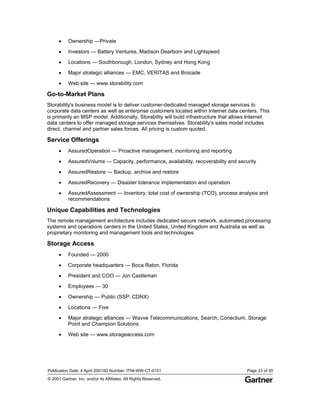 Publication Date: 4 April 2001/ID Number: ITNI-WW-CT-0101 Page 23 of 30
© 2001 Gartner, Inc. and/or its Affiliates. All Rights Reserved.
• Ownership —Private
• Investors — Battery Ventures, Madison Dearborn and Lightspeed
• Locations — Southborough, London, Sydney and Hong Kong
• Major strategic alliances — EMC, VERITAS and Brocade
• Web site — www.storability.com
Go-to-Market Plans
Storability's business model is to deliver customer-dedicated managed storage services to
corporate data centers as well as enterprise customers located within Internet data centers. This
is primarily an MSP model. Additionally, Storability will build infrastructure that allows Internet
data centers to offer managed storage services themselves. Storability's sales model includes
direct, channel and partner sales forces. All pricing is custom quoted.
Service Offerings
• AssuredOperation — Proactive management, monitoring and reporting
• AssuredVolume — Capacity, performance, availability, recoverability and security
• AssuredRestore — Backup, archive and restore
• AssuredRecovery — Disaster tolerance implementation and operation
• AssuredAssessment — Inventory, total cost of ownership (TCO), process analysis and
recommendations
Unique Capabilities and Technologies
The remote management architecture includes dedicated secure network, automated processing
systems and operations centers in the United States, United Kingdom and Australia as well as
proprietary monitoring and management tools and technologies.
Storage Access
• Founded — 2000
• Corporate headquarters — Boca Raton, Florida
• President and COO — Jon Castleman
• Employees — 30
• Ownership — Public (SSP: CDNX)
• Locations — Five
• Major strategic alliances — Wavve Telecommunications, Search, Conectium, Storage
Point and Champion Solutions
• Web site — www.storageaccess.com
 