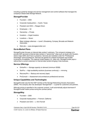 Publication Date: 4 April 2001/ID Number: ITNI-WW-CT-0101 Page 28 of 30
© 2001 Gartner, Inc. and/or its Affiliates. All Rights Reserved.
including a portal for storage and service management and control software that manages the
company's Global Data Storage Network.
StorageProvider
• Founded — 2000
• Corporate headquarters — Austin, Texas
• President and CEO — Reagan Dixon
• Employees — 52
• Ownership — Private
• Investors — Angel investors
• Locations — Seven
• Major strategic alliances — Level 3, Broadwing, Compaq, Brocade and Network
Associates
• Web site — www.storageprovider.com
Go-to-Market Plans
StorageProvider focuses on Internet data centers' customers. The company's strategy is to
provide SSP services to Internet data centers in "second tier" cities such as Austin and Houston,
where major SSPs don't have a presence. Services are marketed under the "Professional
Advantage" brand architecture. Services are geared for midsize businesses and smaller
increments of scalability. This regional model targets U.S. cities only. StorageProvider pays a
referral fee to current customers or Internet data centers bringing it new business.
Service Offerings
• OnlinePro — Storage capacity on demand (minimum 50GB)
• StorPro — High-availability solutions (business continuity) — mirroring
• RecoveryPro — Backup and recovery (tape)
• ProConsult — Assessment and architecture professional services
Unique Capabilities and Technologies
StorageProvider was the first SSP member of the Storage Networking Industry Association
(SNIA). The company also has developed "StorageView" — a portal for customers and partners.
Although pricing is specified in the customer contract, it will automatically adjust downward if
StorageProvider lowers prices during the contract period.
StorageWay
• Founded — 2000
• Corporate headquarters — Fremont, California
• President and CEO — J. Kim Fennell
 