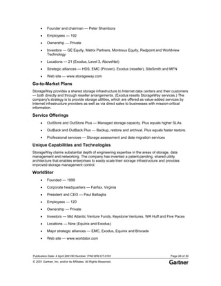Publication Date: 4 April 2001/ID Number: ITNI-WW-CT-0101 Page 29 of 30
© 2001 Gartner, Inc. and/or its Affiliates. All Rights Reserved.
• Founder and chairman — Peter Shambora
• Employees — 192
• Ownership — Private
• Investors — GE Equity, Matrix Partners, Montreux Equity, Redpoint and Worldview
Technology
• Locations — 21 (Exodus, Level 3, AboveNet)
• Strategic alliances — HDS, EMC (Proven), Exodus (reseller), SiteSmith and MFN
• Web site — www.storageway.com
Go-to-Market Plans
StorageWay provides a shared storage infrastructure to Internet data centers and their customers
— both directly and through reseller arrangements. (Exodus resells StorageWay services.) The
company's strategy is to provide storage utilities, which are offered as value-added services by
Internet infrastructure providers as well as via direct sales to businesses with mission-critical
information.
Service Offerings
• OutStore and OutStore Plus — Managed storage capacity. Plus equals higher SLAs.
• OutBack and OutBack Plus — Backup, restore and archival. Plus equals faster restore.
• Professional services — Storage assessment and data migration services
Unique Capabilities and Technologies
StorageWay claims substantial depth of engineering expertise in the areas of storage, data
management and networking. The company has invented a patent-pending, shared utility
architecture that enables enterprises to easily scale their storage infrastructure and provides
improved storage management control.
WorldStor
• Founded — 1999
• Corporate headquarters — Fairfax, Virginia
• President and CEO — Paul Battaglia
• Employees — 120
• Ownership — Private
• Investors — Mid Atlantic Venture Funds, Keystone Ventures, WR Huff and Five Paces
• Locations — Nine (Equinix and Exodus)
• Major strategic alliances — EMC, Exodus, Equinix and Brocade
• Web site — www.worldstor.com
 