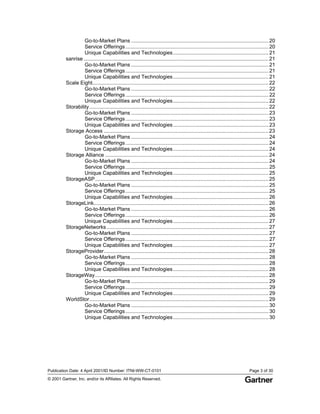 Publication Date: 4 April 2001/ID Number: ITNI-WW-CT-0101 Page 3 of 30
© 2001 Gartner, Inc. and/or its Affiliates. All Rights Reserved.
Go-to-Market Plans ...............................................................................................20
Service Offerings...................................................................................................20
Unique Capabilities and Technologies..................................................................21
sanrise ................................................................................................................................21
Go-to-Market Plans ...............................................................................................21
Service Offerings...................................................................................................21
Unique Capabilities and Technologies..................................................................21
Scale Eight..........................................................................................................................22
Go-to-Market Plans ...............................................................................................22
Service Offerings...................................................................................................22
Unique Capabilities and Technologies..................................................................22
Storability............................................................................................................................22
Go-to-Market Plans ...............................................................................................23
Service Offerings...................................................................................................23
Unique Capabilities and Technologies..................................................................23
Storage Access ..................................................................................................................23
Go-to-Market Plans ...............................................................................................24
Service Offerings...................................................................................................24
Unique Capabilities and Technologies..................................................................24
Storage Alliance .................................................................................................................24
Go-to-Market Plans ...............................................................................................24
Service Offerings...................................................................................................25
Unique Capabilities and Technologies..................................................................25
StorageASP........................................................................................................................25
Go-to-Market Plans ...............................................................................................25
Service Offerings...................................................................................................25
Unique Capabilities and Technologies..................................................................26
StorageLink.........................................................................................................................26
Go-to-Market Plans ...............................................................................................26
Service Offerings...................................................................................................26
Unique Capabilities and Technologies..................................................................27
StorageNetworks ................................................................................................................27
Go-to-Market Plans ...............................................................................................27
Service Offerings...................................................................................................27
Unique Capabilities and Technologies..................................................................27
StorageProvider..................................................................................................................28
Go-to-Market Plans ...............................................................................................28
Service Offerings...................................................................................................28
Unique Capabilities and Technologies..................................................................28
StorageWay........................................................................................................................28
Go-to-Market Plans ...............................................................................................29
Service Offerings...................................................................................................29
Unique Capabilities and Technologies..................................................................29
WorldStor............................................................................................................................29
Go-to-Market Plans ...............................................................................................30
Service Offerings...................................................................................................30
Unique Capabilities and Technologies..................................................................30
 