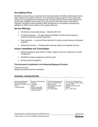 Publication Date: 4 April 2001/ID Number: ITNI-WW-CT-0101 Page 30 of 30
© 2001 Gartner, Inc. and/or its Affiliates. All Rights Reserved.
Go-to-Market Plans
WorldStor's primary focus is customers at Internet data centers. WorldStor sells through Internet
data centers and to resident customers. The company's long-term goal is to interconnect data
centers and is negotiating with metropolitan fiber providers. Its 2001 plans include expansion to
private utility. WorldStor has primarily a U.S. focus, but its 2001 plans call for international
expansion. WorldStor heavily markets its EMC architecture as a competitive advantage and
highlights its "EMC Proven" status on the company Web site.
Service Offerings
• On-Demand primary data storage — Standard 99.9 SLA
• On-Site tape backup — For data hosted by WorldStor as well as data residing on
customer-owned and operated equipment
• Data replication — Local and off-site replication for testing, content delivery and disaster
protection
• Professional services — Storage system planning, testing and integration services
Unique Capabilities and Technologies
• Network operations center (NOC) in Fairfax, Virginia, and Irvine, California, for remote
management
• WorldView storage management customer portal
• Develop archival capabilities
This document is published in the following Dataquest Clusters:
IT Services Europe
Network and Internet Services Worldwide
REGIONAL HEADQUARTERS
Corporate Headquarters
56 Top Gallant Road
Stamford, CT 06902-7700
U.S.A.
+1 203 964 0096
European Headquarters
Tamesis
The Glanty
Egham
Surrey, TW20 9AW
UNITED KINGDOM
+44 1784 431611
Asia/Pacific Headquarters
Level 7, 40 Miller Street
North Sydney
New South Wales 2060
AUSTRALIA
+61 2 9459 4600
Latin America Headquarters
Av. das Nações Unidas 12.551
9 andar—WTC
04578-903 São Paulo SP
BRAZIL
+55 11 3443 1509
 