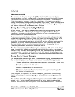 Publication Date: 4 April 2001/ID Number: ITNI-WW-CT-0101 Page 5 of 30
© 2001 Gartner, Inc. and/or its Affiliates. All Rights Reserved.
ANALYSIS
Executive Summary
Two years ago, the storage service provider (SSP) field of competition was a lonely place.
Although a handful of vendors made a number of intermittent announcements related to storage
utility services, only one vendor was actively marketing and selling them — StorageNetworks.
Today, the competitive landscape is beginning to get clogged with companies attempting to
position themselves and their services into differentiable market niches. Gartner Dataquest tracks
more than a score of storage utility and related-storage service competitors, ranging from "pure
play" startups to established hardware and service providers.
Storage Service Provider and Utility Definitions
An SSP provides a wide variety of storage-related infrastructure and management service
offerings — from backup and recovery to capacity provisioning to broad-scope storage
management. SSPs also may deliver storage professional services, including assessment,
design, operations and management services.
For consistency and clarity, Gartner Dataquest defines the storage utility as the provisioning of
storage capacity for servers on a usage basis. This capacity may be delivered at a user site or
remotely via a network or the Internet. An array of storage services may be delivered in
conjunction with this capacity, ranging from administration services, backup of servers and PCs,
system and file recovery and restoration services, archiving, data warehousing, and others.
Services related to customer-owned hardware do not constitute a storage utility. Gartner
Dataquest classifies these as operational or managed services.
Two other concepts are important to this survey: the public storage utility vs. the private storage
utility. The public utility refers to storage utility services provisioned primarily at Internet data
centers or similar colocation or hosting facilities where all or some of the storage infrastructure is
normally shared by a number of companies. The private utility refers to storage utility services
delivered at a corporate data center where an SSP manages a dedicated storage infrastructure.
Storage Service Provider Strategies
This report examines how the current crop of SSPs market their services and the market niches
they are attempting to carve out. They all market to one or more of the following prospects:
• On-site to users at public Internet data centers (tenants of Exodus, Level 3 and so forth)
• On-site to users at corporate data centers
• Remotely to users anywhere via network storage
• Other service providers (such as Internet data centers, application service providers
[ASPs], other SSPs and so forth)
These categories are explained in the "Carving Out a Niche in the Storage Service Provider
Market" section, along with a table comparing how various SSPs are delivering storage utility
services.
This report also looks at the emergence of the management service provider (MSP) model for
storage. This is a remote monitoring and management service for customer-owned storage
hardware. More and more SSPs are beginning to offer storage MSP services on a stand-alone
 