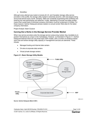 Publication Date: 4 April 2001/ID Number: ITNI-WW-CT-0101 Page 7 of 30
© 2001 Gartner, Inc. and/or its Affiliates. All Rights Reserved.
• WorldStor
Although every attempt was made to include all U.S. and Canadian storage utility service
providers in this profile, the storage utility market is extremely dynamic, with new players being
announced almost every month. Similarly, SSPs are constantly augmenting their portfolios and
entering into new partnerships and alliances. Finally, attempting to provide one-page profiles
means that a great deal of individual company information must be condensed or omitted. For
these reasons, Gartner Dataquest advises readers to consult vendor Web sites for the latest
company information.
Project Analyst: Adam Couture
Carving Out a Niche in the Storage Service Provider Market
When new service providers enter the storage service outsourcing market, they inevitably try to
position themselves as unique in the marketplace. However, as illustrated in Figure 2-1, Gartner
Dataquest believes there are only three basic SSP models, with a number of variations based
upon how and where storage utility capacity or management services are delivered. These
include:
• Managed hosting and Internet data centers
• On-site at corporate data centers
• Virtual private storage centers
Figure 2-1. Basic Storage Utility Models
96844-02-01
Private
Utility
MSP
Public Utility
Internet
Data
Center
Customers
Managed
Hosting
Center
Customers
Virtual
Private
Storage Center
Corporate Data Center
Source: Gartner Dataquest (March 2001)
 