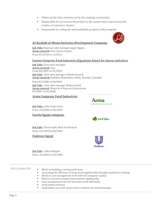 Page 2 
 Follow up the Sales activities set by the company as priorities. 
 Responsible for an increase the product in the market share and increase the number of customers dealers. 
 Responsible for selling the most profitable products of the company 
Al-Rashidi al-Mizan factories Development Company 
Job Title: Regional sales manager upper Egypt. 
Areas covered: Beni Suef to Aswan 
From 05/2010 to 11/2013 
Gozour Group for Food Industries (Egyptians Enjoy) for cheese and juices 
Job Title: Area sales manager. 
Areas covered: Giza 
From 04/2007 to 05/2010 
Job Title : Unit sales manager Embaba branch 
Areas covered: Embaba, Mohandsin, Dokki, Shoubra, Zamalek 
From 03/2008 to 04/2009 
Job Title : Unit sales manager Minya branch 
Areas covered: Minya & el-Fayoum Governorate 
09/2007 to 03/2008 
Arma Company Food Industries 
Job Title : Sales Supervisor 
From 04/2006 to 09/2007 
Savola Egypt company 
Job Title :Team leader Beni Suef branch 
From 03/2005 to 04/2006 
Unilever Egypt 
Job Title : Sales Delegate 
From 10/2003 to 03/2005 
SKILLS & ABILITIES 
 Work on building a strong work team 
 increasing the efficiency of team work significantly through continuous training 
 Work on cost management to fit with the company's policy 
 Work to increase product share market significantly 
 time management and self-and team work efficiently 
 work under pressure 
 Good follow-up to the team work to achieve the desired targets  
