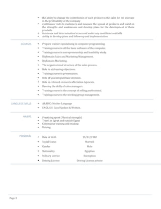 Page 3 
 the ability to change the contribution of each product in the sales for the increase in the profitability of the company 
 continuous visits to customers and measure the spread of products and stand on the strengths and weaknesses and develop plans for the development of these products 
 insistence and determination to succeed under any conditions available 
 ability to develop plans and follow-up and implementation 
COURSES 
 Prepare trainers specializing in computer programming. 
 Training course in all the basic software of the computer. 
 Training course in entrepreneurship and feasibility study. 
 Diploma in Sales and Marketing Management. 
 Diploma in Marketing. 
 The organizational structure of the sales process. 
 Role in addressing objections. 
 Training course in presentation. 
 Role of Quicken purchase decision. 
 Role in refereed elements affectation Agencies. 
 Develop the skills of sales managers. 
 Training course in the concept of selling professional. 
 Training course in the working group management. 
LANGUEGE SKILLS 
 ARABIC: Mother Language 
 ENGLISH: Good Spoken & Written. 
HABITS 
 Practicing sport (Physical strength) 
 Travel in Egypt and outside Egypt 
 Continuous training and reading 
 Driving 
PERSONAL 
 Date of birth 15/11/1982 
 Social Status Married 
 Gender Male 
 Nationality Egyptian 
 Military service Exemption 
 Driving License Driving License private 
 