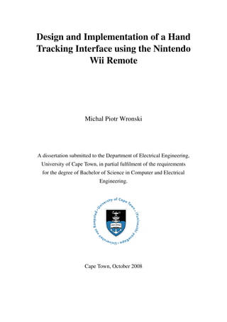 Design and Implementation of a Hand
Tracking Interface using the Nintendo
Wii Remote
Michal Piotr Wronski
A dissertation submitted to the Department of Electrical Engineering,
University of Cape Town, in partial fulfilment of the requirements
for the degree of Bachelor of Science in Computer and Electrical
Engineering.
Cape Town, October 2008
 