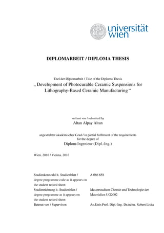 DIPLOMARBEIT / DIPLOMA THESIS
Titel der Diplomarbeit / Title of the Diploma Thesis
”
Development of Photocurable Ceramic Suspensions for
Lithography-Based Ceramic Manufacturing “
verfasst von / submitted by
Altan Alpay Altun
angestrebter akademischer Grad / in partial fulﬁlment of the requirements
for the degree of
Diplom-Ingenieur (Dipl.-Ing.)
Wien, 2016 / Vienna, 2016
Studienkennzahl lt. Studienblatt / A 066 658
degree programme code as it appears on
the student record sheet:
Studienrichtung lt. Studienblatt / Masterstudium Chemie und Technologie der
degree programme as it appears on Materialien UG2002
the student record sheet:
Betreut von / Supervisor: Ao.Univ.Prof. Dipl.-Ing. Dr.techn. Robert Liska
 