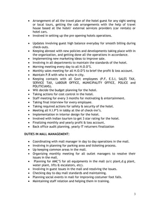 • Arrangement of all the travel plan of the hotel guest for any sight seeing
or local tours, getting the cab arrangements with the help of travel
house based at the hotel/ external services providers (car rentals) or
hotel cars.
• Involved in setting up the pre opening hotels operations.
• Updates involving guest high balance everyday for smooth billing during
check-outs.
• Keeping abreast with new policies and developments taking place with in
the organization, and getting done all the operations in accordance.
• Implementing new marketing ideas to improve sale.
• Involving in all departments to maintain the standards of the hotel.
• Morning meeting every day to all H.O.D’S.
• Monthly sales meeting for all H.O.D’S to brief the profit & loss account.
• Maintain P.R with who is who in city.
• Keeping contacts with all Govt employees (P.F, E.S.I, SALES TAX,
SERVICE TAX, LABOUR OFFICE, MUNICIPALITY OFFICE, POLICE and
POLITICIANS).
• Will decide the budget planning for the hotel.
• Taking actions for cost control in the hotel.
• Staff meeting for every 3 months for motivating & entertainment.
• Taking final interview for every employee.
• Taking required actions for safety & security of the hotel.
• Meeting all V.I.P’S in lobby at the of check-inn’s.
• Implementation in interior design for the hotel.
• Involved with Indian tourism to get 3 star rating for the hotel.
• Finalizing monthly and yearly profit & loss account.
• Back office audit planning, yearly IT returners finalization
DUTIES IN MALL MANAGEMENT:
• Coordinating with mall manager in day to day operations in the mall.
• Involving in planning for parking area and ticketing process.
• Up keeping common areas in the mall.
• Organizing monthly meeting for all outlet managers to resolve their
issues in the mall.
• Planning for AMC’S for all equipments in the mall (a/c plant,d.g plant,
water plant, lifts & escalators, etc).
• Involving in guest issues in the mall and resolving the issues.
• Checking day to day mall standards and maintaining.
• Planning social events in mall for improving costumer foot falls.
• Maintaining staff relation and helping them in training.
3
 