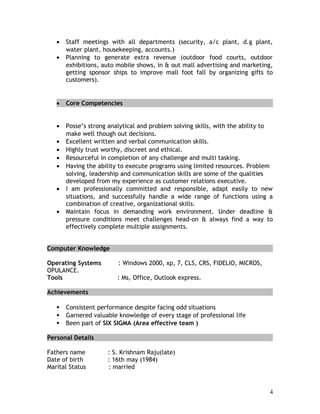 • Staff meetings with all departments (security, a/c plant, d.g plant,
water plant, housekeeping, accounts.)
• Planning to generate extra revenue (outdoor food courts, outdoor
exhibitions, auto mobile shows, in & out mall advertising and marketing,
getting sponsor ships to improve mall foot fall by organizing gifts to
customers).
• Core Competencies
• Posse’s strong analytical and problem solving skills, with the ability to
make well though out decisions.
• Excellent written and verbal communication skills.
• Highly trust worthy, discreet and ethical.
• Resourceful in completion of any challenge and multi tasking.
• Having the ability to execute programs using limited resources. Problem
solving, leadership and communication skills are some of the qualities
developed from my experience as customer relations executive.
• I am professionally committed and responsible, adapt easily to new
situations, and successfully handle a wide range of functions using a
combination of creative, organizational skills.
• Maintain focus in demanding work environment. Under deadline &
pressure conditions meet challenges head-on & always find a way to
effectively complete multiple assignments.
Computer Knowledge
Operating Systems : Windows 2000, xp, 7, CLS, CRS, FIDELIO, MICROS,
OPULANCE.
Tools : Ms, Office, Outlook express.
Achievements
 Consistent performance despite facing odd situations
 Garnered valuable knowledge of every stage of professional life
 Been part of SIX SIGMA (Area effective team )
Personal Details
Fathers name : S. Krishnam Raju(late)
Date of birth : 16th may (1984)
Marital Status : married
4
 
