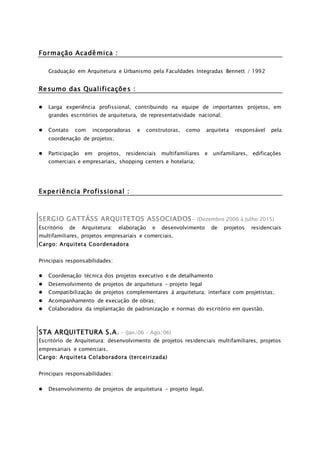 Formação Acadêmica :
Graduação em Arquitetura e Urbanismo pela Faculdades Integradas Bennett / 1992
Resumo das Qualificações :
 Larga experiência profissional, contribuindo na equipe de importantes projetos, em
grandes escritórios de arquitetura, de representatividade nacional;
 Contato com incorporadoras e construtoras, como arquiteta responsável pela
coordenação de projetos;
 Participação em projetos, residenciais multifamiliares e unifamiliares, edificações
comerciais e empresariais, shopping centers e hotelaria;
Experiência Profissional :
SERGIO GATTÁSS ARQUITETOS ASSOCIADOS- (Dezembro 2006 á Julho 2015)
Escritório de Arquitetura: elaboração e desenvolvimento de projetos residenciais
multifamiliares, projetos empresariais e comerciais.
Cargo: Arquiteta Coordenadora
Principais responsabilidades:
 Coordenação técnica dos projetos executivo e de detalhamento
 Desenvolvimento de projetos de arquitetura – projeto legal
 Compatibilização de projetos complementares à arquitetura; interface com projetistas;
 Acompanhamento de execução de obras;
 Colaboradora da implantação de padronização e normas do escritório em questão.
STA ARQUITETURA S.A. - (Jan/06 – Ago/06)
Escritório de Arquitetura: desenvolvimento de projetos residenciais multifamiliares, projetos
empresariais e comerciais.
Cargo: Arquiteta Colaboradora (terceirizada)
Principais responsabilidades:
 Desenvolvimento de projetos de arquitetura - projeto legal.
 