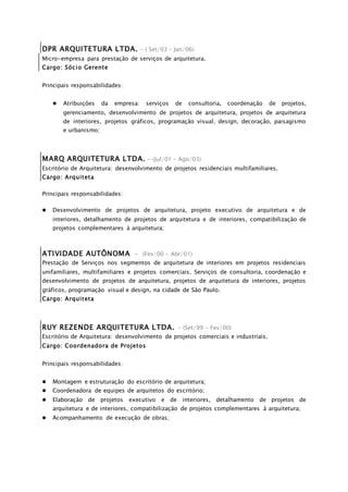 DPR ARQUITETURA LTDA. - ( Set/03 – Jan/06)
Micro-empresa para prestação de serviços de arquitetura.
Cargo: Sócio Gerente
Principais responsabilidades:
 Atribuições da empresa: serviços de consultoria, coordenação de projetos,
gerenciamento, desenvolvimento de projetos de arquitetura, projetos de arquitetura
de interiores, projetos gráficos, programação visual, design, decoração, paisagismo
e urbanismo;
MARQ ARQUITETURA LTDA. - (Jul/01 – Ago/03)
Escritório de Arquitetura: desenvolvimento de projetos residenciais multifamiliares.
Cargo: Arquiteta
Principais responsabilidades:
 Desenvolvimento de projetos de arquitetura, projeto executivo de arquitetura e de
interiores, detalhamento de projetos de arquitetura e de interiores, compatibilização de
projetos complementares à arquitetura;
ATIVIDADE AUTÔNOMA - (Fev/00 - Abr/01)
Prestação de Serviços nos segmentos de arquitetura de interiores em projetos residenciais
unifamiliares, multifamiliares e projetos comerciais. Serviços de consultoria, coordenação e
desenvolvimento de projetos de arquitetura, projetos de arquitetura de interiores, projetos
gráficos, programação visual e design, na cidade de São Paulo.
Cargo: Arquiteta
RUY REZENDE ARQUITETURA LTDA. - (Set/99 - Fev/00)
Escritório de Arquitetura: desenvolvimento de projetos comerciais e industriais.
Cargo: Coordenadora de Projetos
Principais responsabilidades:
 Montagem e estruturação do escritório de arquitetura;
 Coordenadora de equipes de arquitetos do escritório;
 Elaboração de projetos executivo e de interiores, detalhamento de projetos de
arquitetura e de interiores, compatibilização de projetos complementares à arquitetura;
 Acompanhamento de execução de obras;
 