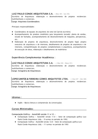 LUIZ PAULO CONDE ARQUITETURA S.A. - (Mar/89 - Set/99)
Escritório de Arquitetura: elaboração e desenvolvimento de projetos residenciais
multifamiliares e comerciais.
Cargo: Arquiteta Coordenadora
Principais responsabilidades:
 Coordenadora de equipes de arquitetos do setor de Cad do escritório;
 Acompanhamento do produto imobiliário para lançamento (estudo): planta de vendas,
estudo de fachadas, acompanahamento do desenvolvimento de maquetes, perspectivas,
etc.;
 Elaboração de projetos de arquitetura, desenvolvimento de projeto legal, projeto
executivo de arquitetura e de interiores, detalhamento de projetos de arquitetura e de
interiores, compatibilização de projetos complementares à arquitetura, acompanhamnto
de execução de obras, elaboração e detalhamento de mobiliários
Experiência Complementar Acadêmica :
LUIZ PAULO CONDE ARQUITETURA S.A. - ( Mar/89 - Maio/91)
Escritório de Arquitetura: elaboração e desenvolvimento de projetos residenciais
multifamiliares e comerciais.
Cargo: Estagiária de Arquitetura
LOPES SANTOS & FERREIRA GOMES ARQUITETOS LTDA. - ( Out/87 - Abr/88)
Escritório de Arquitetura: elaboração e desenvolvimento de projetos residenciais
multifamiliares e comerciais.
Cargo: Estagiária de Arquitetura
Idiomas :
 Inglês - Básico (leitura e compreensão da conversação);
Cursos Ministrados:
Computação Gráfica - AutoCAD versão 11 e 12 -
 Computação Gráfica - AutoCAD versão 11.0 - Setor de computação gráfica Luiz
Paulo Conde Arquitetura Ltda. - 9 turmas no período de 1992;
 Computação Gráfica - AutoCAD versão 12.0 - Setor de computação gráfica Luiz
Paulo Conde Arquitetura Ltda. - 11 turmas no período de 1993
 
